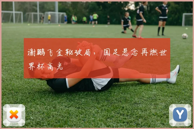 谢鹏飞金靴破局，国足悬念再燃世界杯高光
