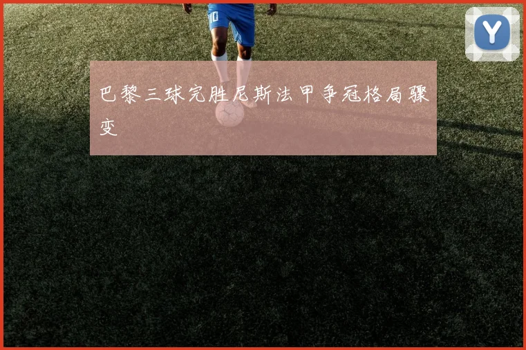 巴黎三球完胜尼斯法甲争冠格局骤变