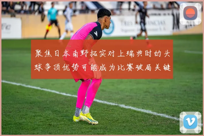 聚焦日本南野拓实对上瑞典时的头球争顶优势可能成为比赛破局关键