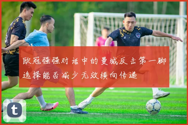 欧冠强强对话中的曼城反击第一脚选择能否减少无效横向传递