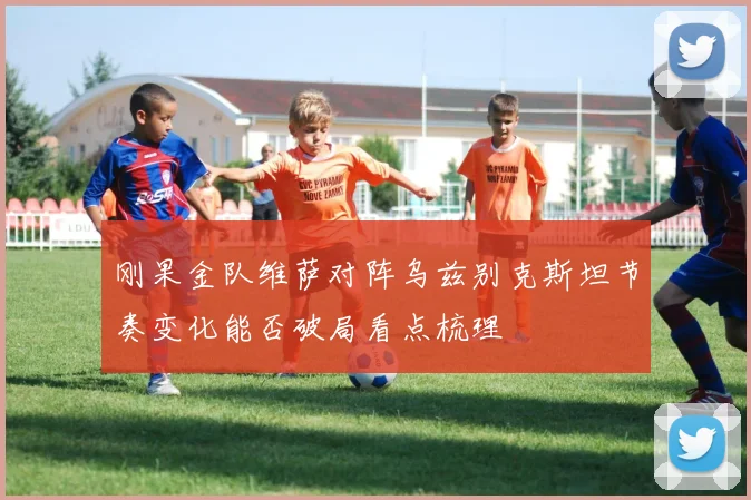 刚果金队维萨对阵乌兹别克斯坦节奏变化能否破局看点梳理
