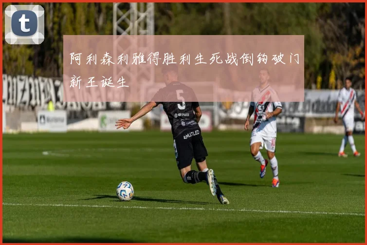 阿利森利雅得胜利生死战倒钩破门新王诞生