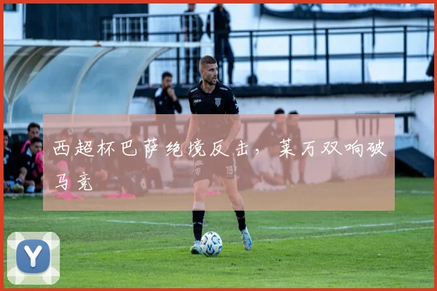 西超杯巴萨绝境反击，莱万双响破马竞