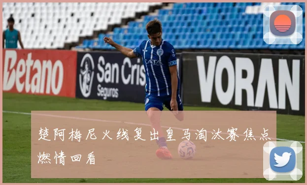 楚阿梅尼火线复出皇马淘汰赛焦点燃情回看