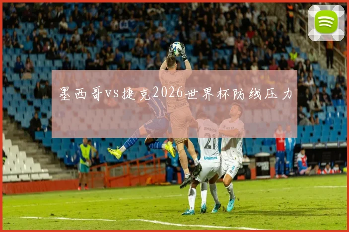 墨西哥vs捷克2026世界杯防线压力