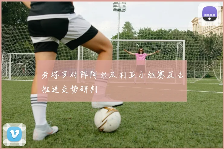 劳塔罗对阵阿尔及利亚小组赛反击推进走势研判