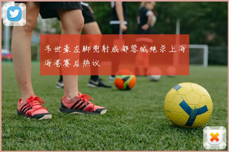 韦世豪左脚兜射成都蓉城绝杀上海海港赛后热议