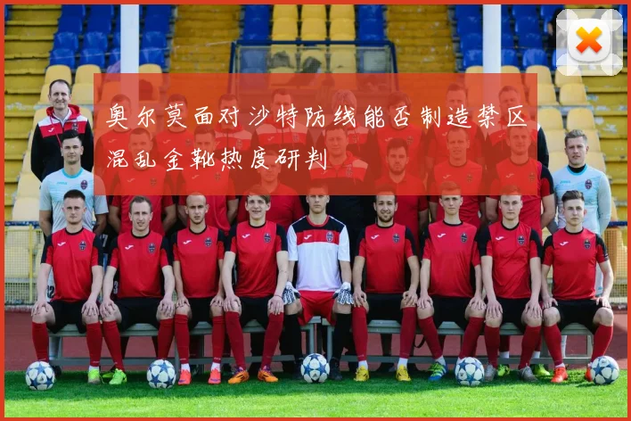 奥尔莫面对沙特防线能否制造禁区混乱金靴热度研判