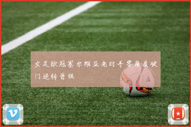 女足欧冠塞尔维亚老对手零角度破门逆转晋级