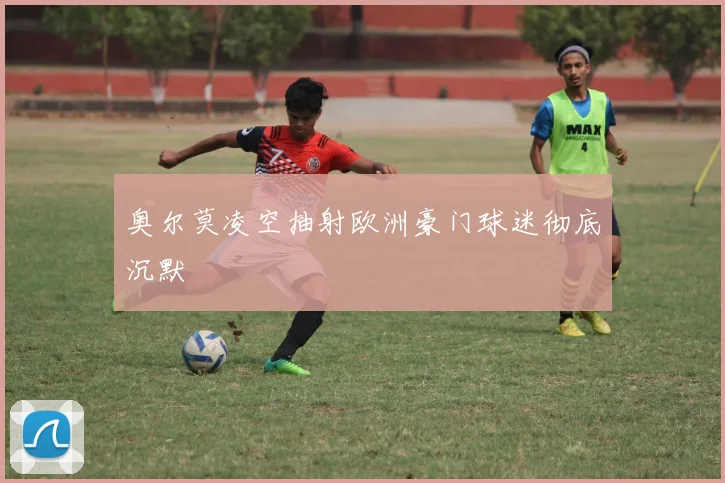 奥尔莫凌空抽射欧洲豪门球迷彻底沉默