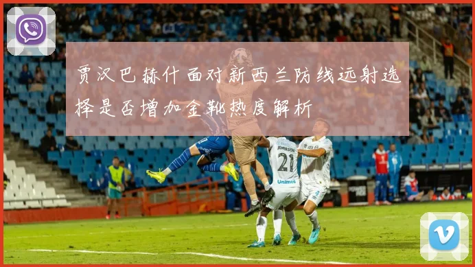 贾汉巴赫什面对新西兰防线远射选择是否增加金靴热度解析