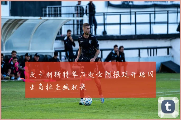 麦卡利斯特单刀赴会阿根廷开场闪击乌拉圭疯狂夜