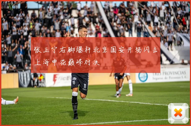 张玉宁右脚爆杆北京国安开场闪击上海申花巅峰对决
