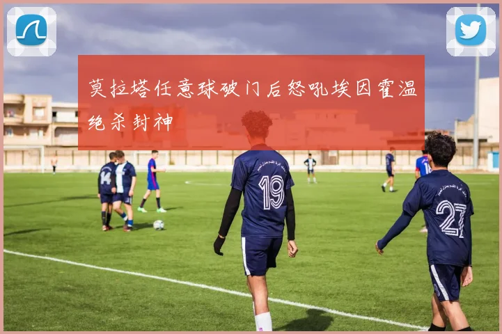 莫拉塔任意球破门后怒吼埃因霍温绝杀封神