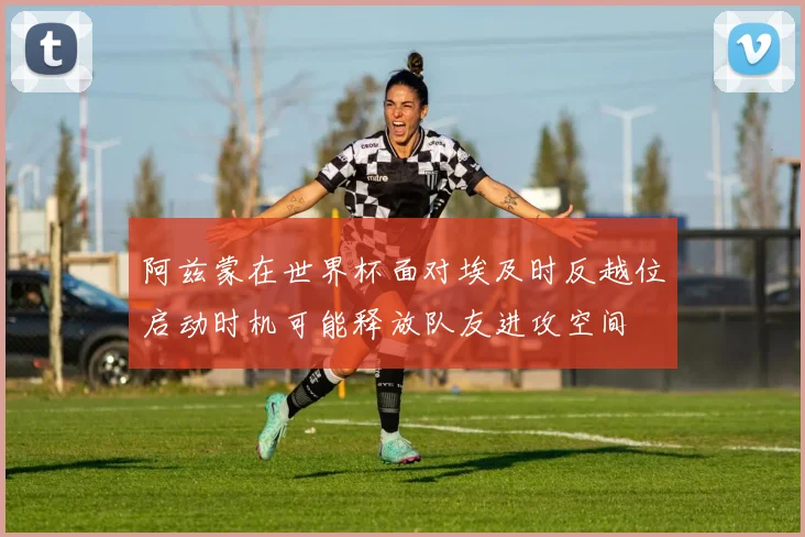 阿兹蒙在世界杯面对埃及时反越位启动时机可能释放队友进攻空间