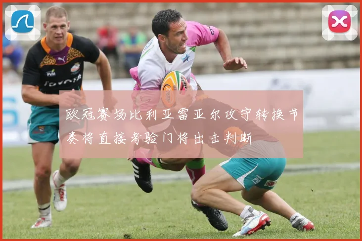 欧冠赛场比利亚雷亚尔攻守转换节奏将直接考验门将出击判断
