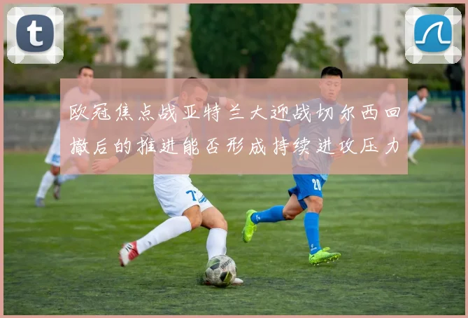 欧冠焦点战亚特兰大迎战切尔西回撤后的推进能否形成持续进攻压力
