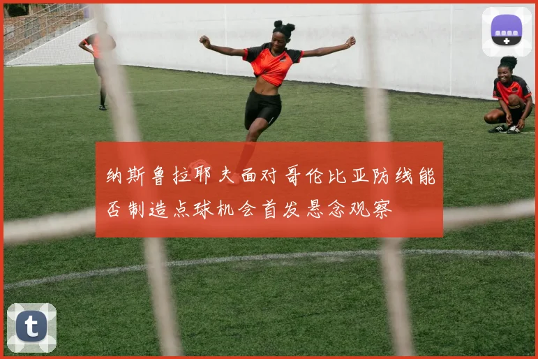 纳斯鲁拉耶夫面对哥伦比亚防线能否制造点球机会首发悬念观察