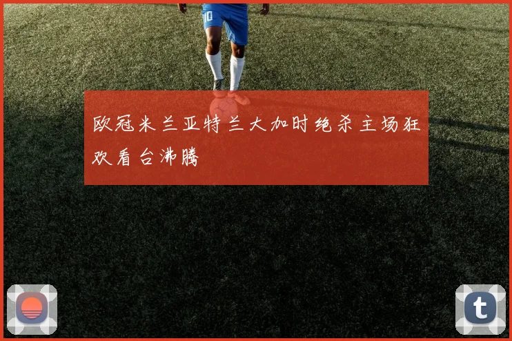 欧冠米兰亚特兰大加时绝杀主场狂欢看台沸腾
