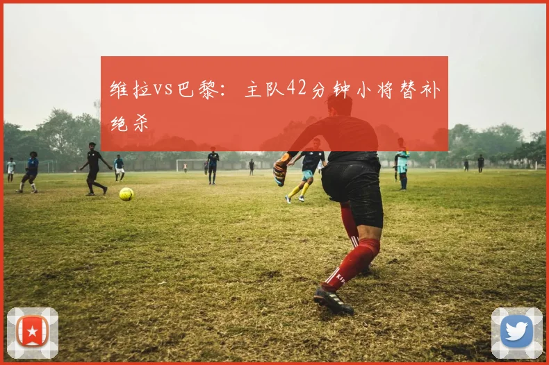 维拉vs巴黎：主队42分钟小将替补绝杀
