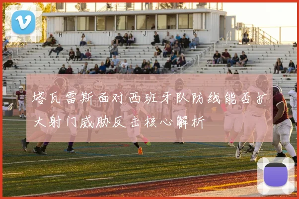 塔瓦雷斯面对西班牙队防线能否扩大射门威胁反击核心解析