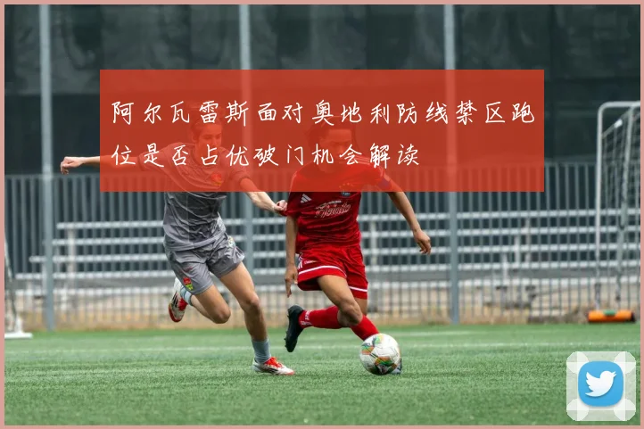 阿尔瓦雷斯面对奥地利防线禁区跑位是否占优破门机会解读