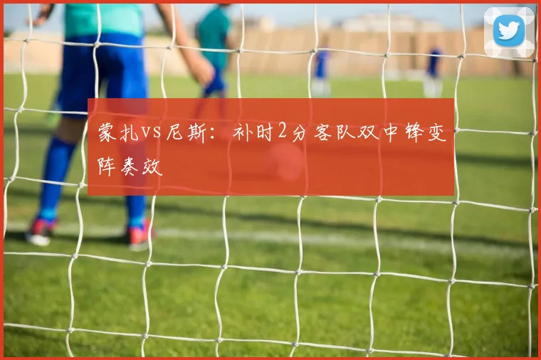 蒙扎vs尼斯：补时2分客队双中锋变阵奏效