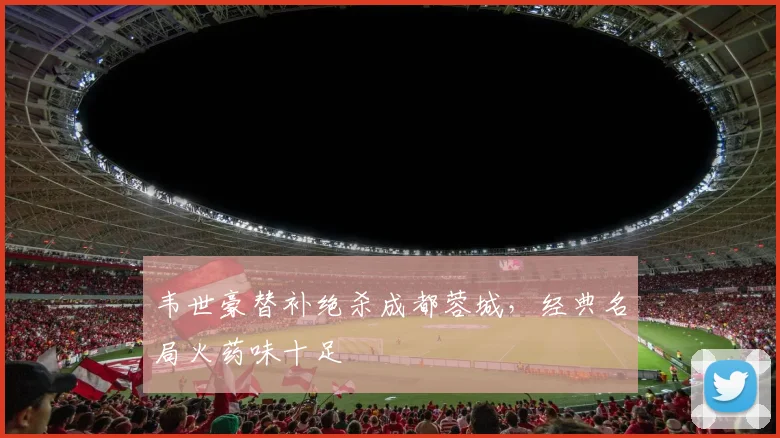 韦世豪替补绝杀成都蓉城，经典名局火药味十足