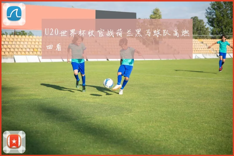 U20世界杯收官战荷兰黑马球队高燃回看