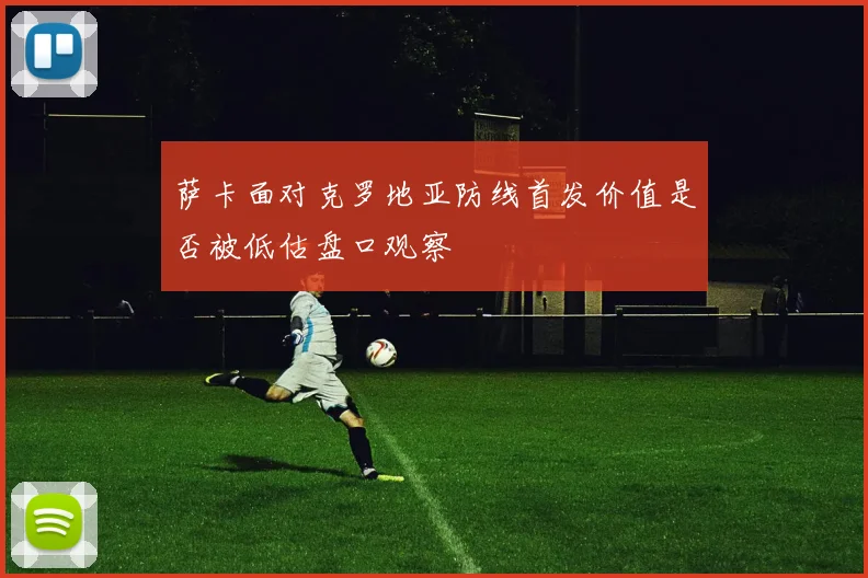 萨卡面对克罗地亚防线首发价值是否被低估盘口观察