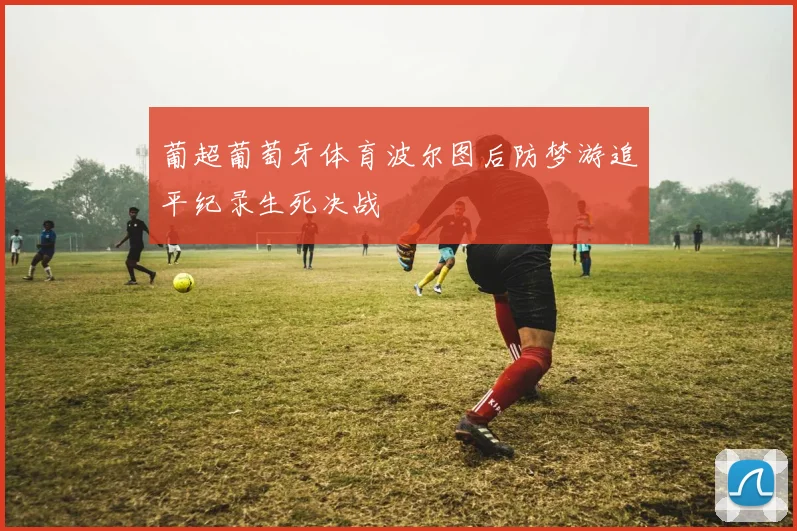 葡超葡萄牙体育波尔图后防梦游追平纪录生死决战