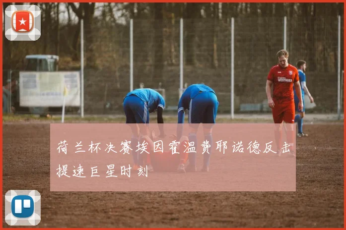 荷兰杯决赛埃因霍温费耶诺德反击提速巨星时刻