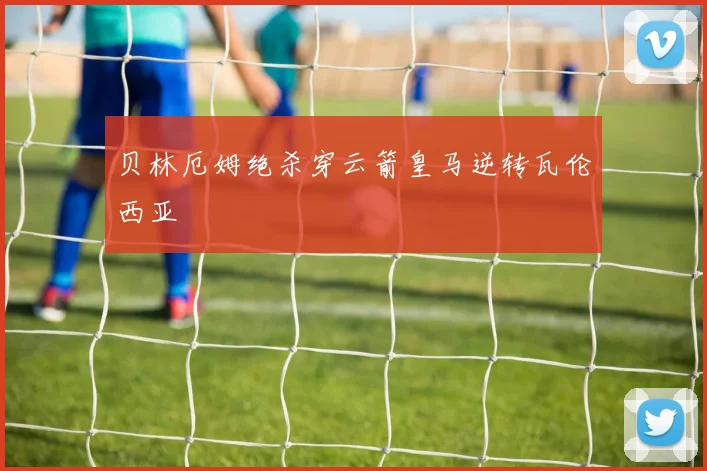 贝林厄姆绝杀穿云箭皇马逆转瓦伦西亚
