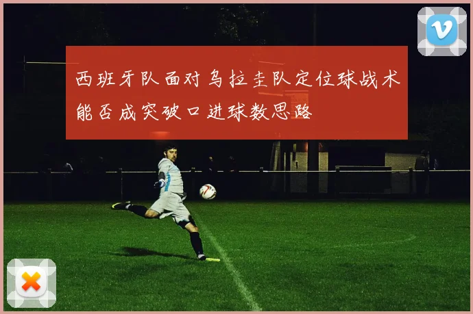 西班牙队面对乌拉圭队定位球战术能否成突破口进球数思路