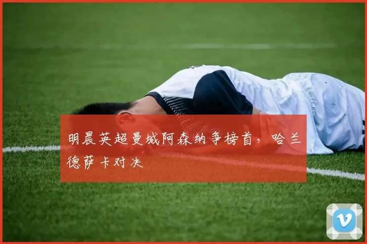 明晨英超曼城阿森纳争榜首，哈兰德萨卡对决