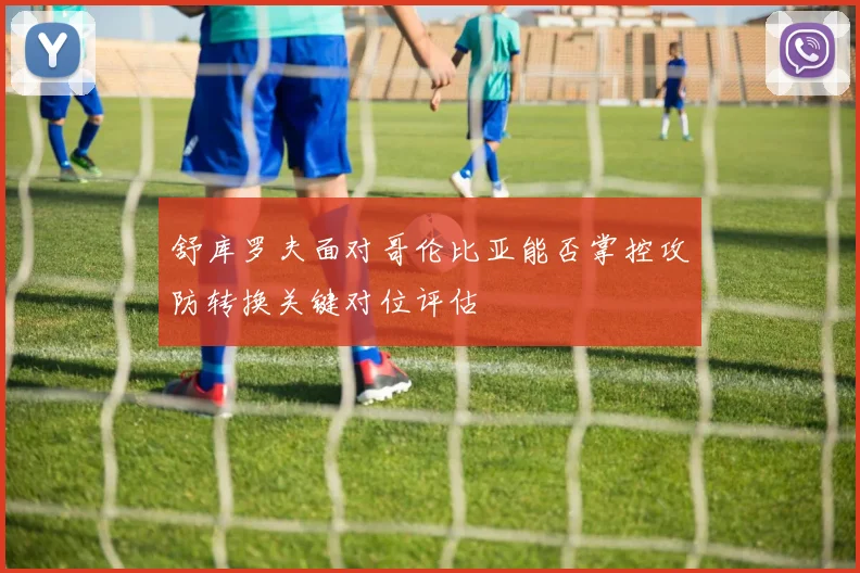 舒库罗夫面对哥伦比亚能否掌控攻防转换关键对位评估