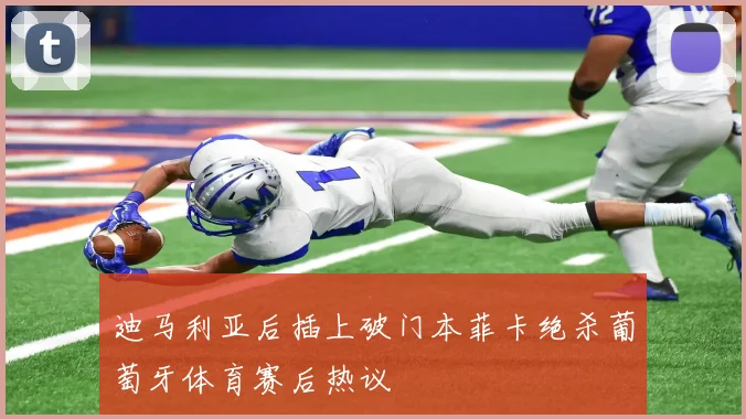 迪马利亚后插上破门本菲卡绝杀葡萄牙体育赛后热议