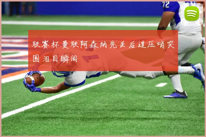 联赛杯曼联阿森纳先丢后追压哨突围泪目瞬间