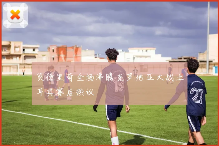 莫德里奇全场沸腾克罗地亚大战土耳其赛后热议