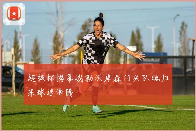 超级杯揭幕战勒沃库森门兴队魂归来球迷沸腾