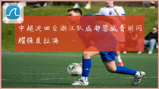 中超次回合浙江队成都蓉城青训闪耀强度拉满