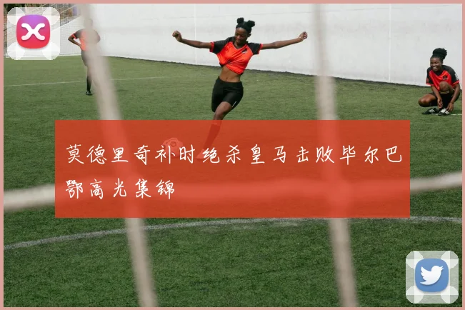 莫德里奇补时绝杀皇马击败毕尔巴鄂高光集锦