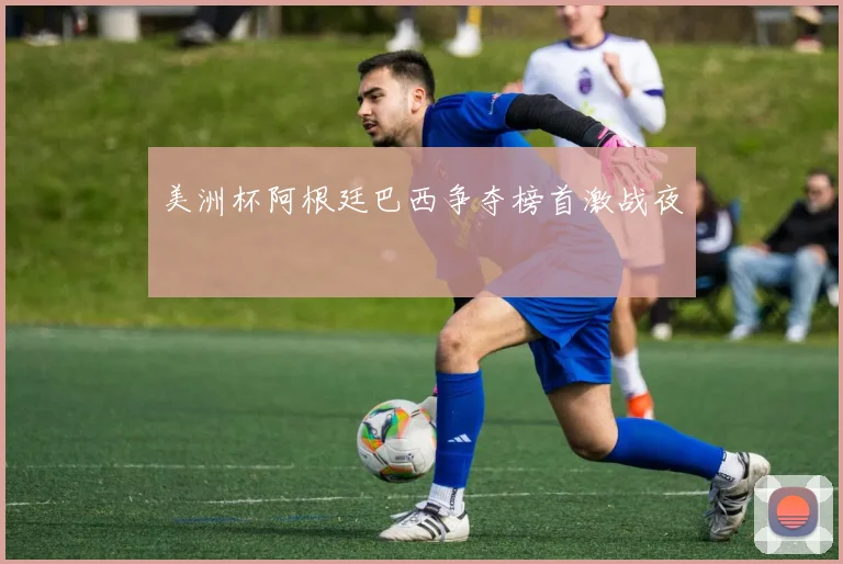 美洲杯阿根廷巴西争夺榜首激战夜