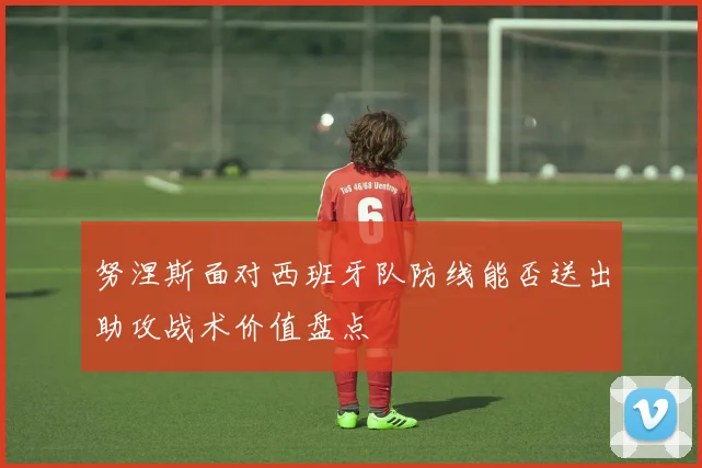 努涅斯面对西班牙队防线能否送出助攻战术价值盘点